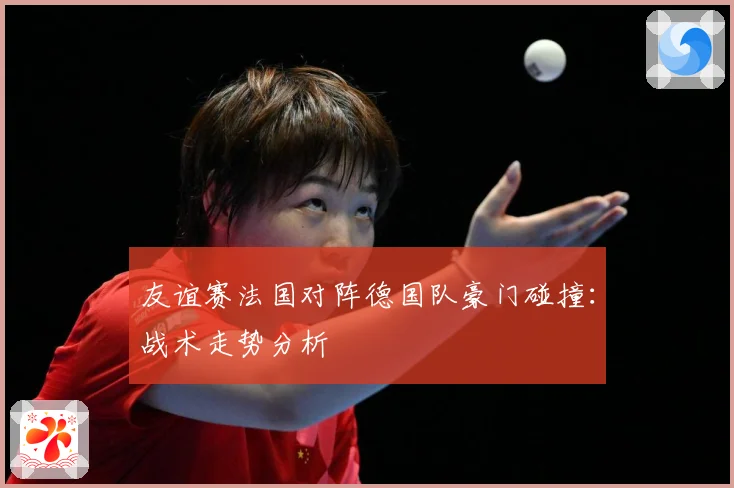 友谊赛法国对阵德国队豪门碰撞：战术走势分析