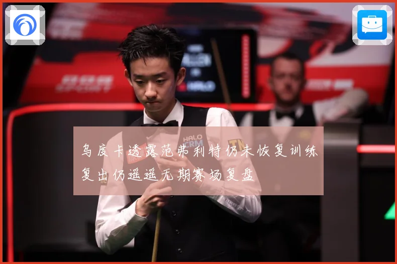 乌度卡透露范弗利特仍未恢复训练复出仍遥遥无期赛场复盘