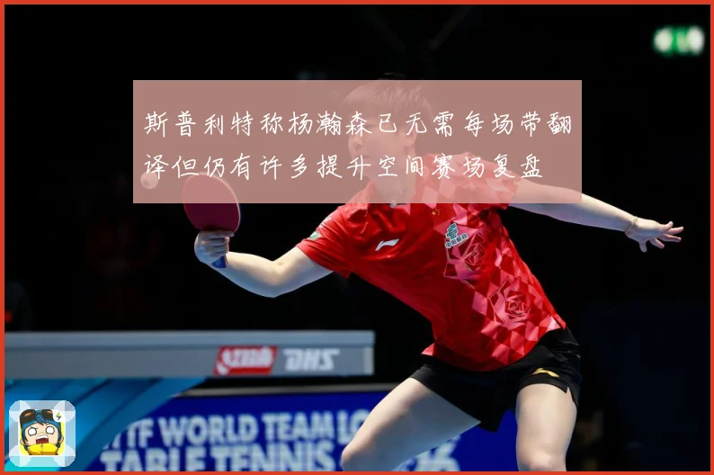 斯普利特称杨瀚森已无需每场带翻译但仍有许多提升空间赛场复盘
