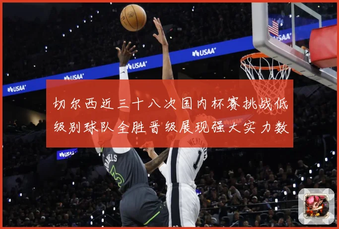 切尔西近三十八次国内杯赛挑战低级别球队全胜晋级展现强大实力数据研判