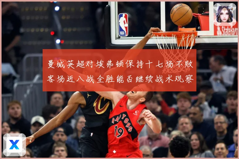 曼城英超对埃弗顿保持十七场不败客场近八战全胜能否继续战术观察